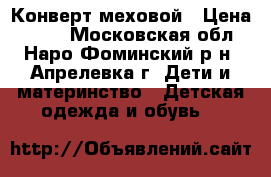 Конверт меховой › Цена ­ 600 - Московская обл., Наро-Фоминский р-н, Апрелевка г. Дети и материнство » Детская одежда и обувь   